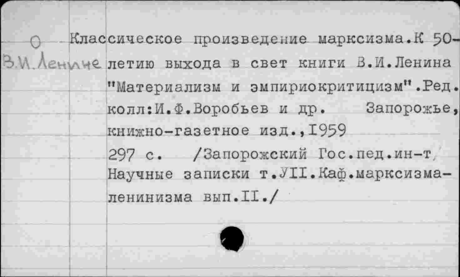 ﻿0 - - .Классическое произведение марксизма.К 50 % У .Ленучие. летию выхода в свет книги 3.И. Ленина ’’Материализм и эмпириокритицизм” .Ред колл:И.Ф.Воробьев и др. Запорожье книжно-газетное изд.,1959 297 с. /Запорожский Гос.пед.ин-т Научные записки т.УII.Каф.марксизма-ленинизма вып.11./